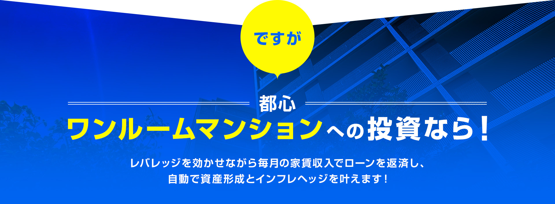 ですが、都心ワンルームマンションへの投資なら！レバレッジを効かせながら毎月の家賃収入でローンを返済し、自動で資産形成とインフレヘッジを叶えます！
