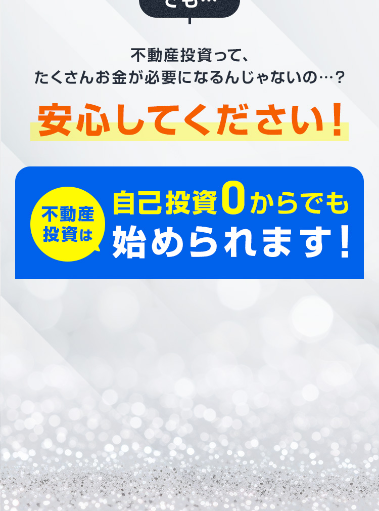 でも…不動産投資って、たくさんお金が必要になるんじゃないの…？安心してください！不動産投資は自己投資0からでも始められます！