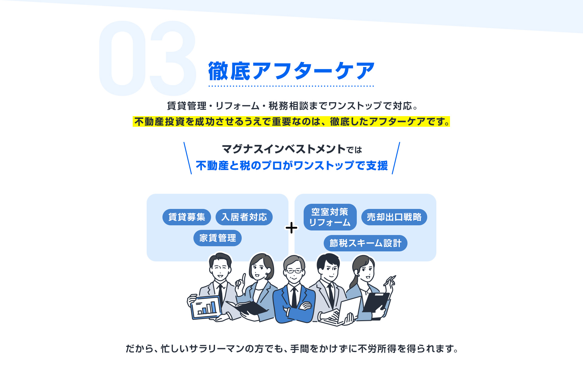 【03：徹底アフターケア】賃貸管理・リフォーム・税務相談までワンストップで対応。不動産投資を成功させるうえで重要なのは、徹底したアフターケア。マグナスでは、賃貸募集・入居者対応・家賃管理に加え、空室対策リフォームや節税スキーム設計、売却出口戦略まで不動産と税のプロがワンストップで支援。忙しいサラリーマンの方でも、手間をかけずに不労所得を得られます。